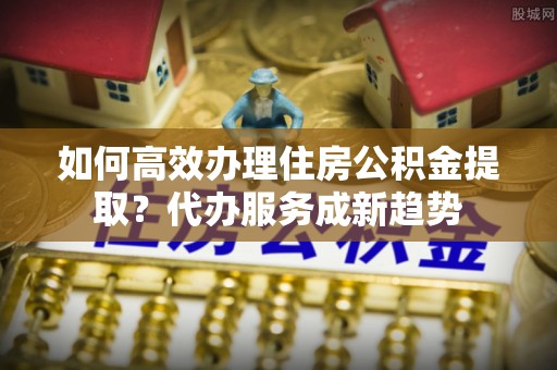 黄龙如何高效办理住房公积金提取？代办服务成新趋势