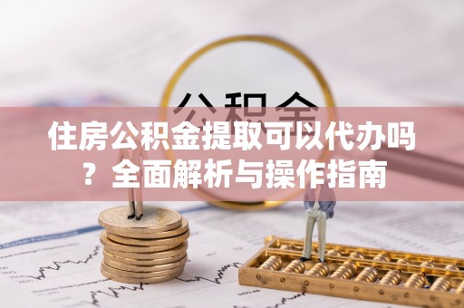 黄龙住房公积金提取可以代办吗？全面解析与操作指南