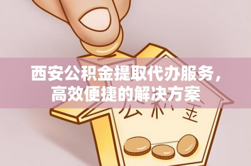 黄龙西安公积金提取代办服务，高效便捷的解决方案
