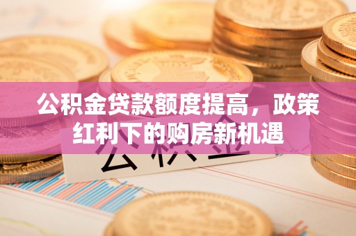 黄龙公积金贷款额度提高，政策红利下的购房新机遇