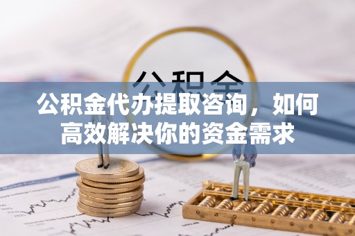 黄龙公积金代办提取咨询，如何高效解决你的资金需求